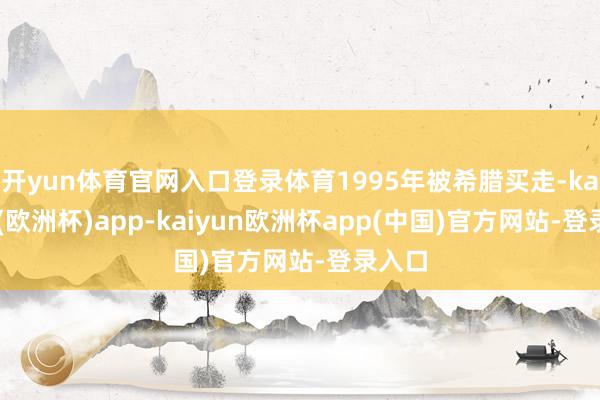 开yun体育官网入口登录体育1995年被希腊买走-kaiyun(欧洲杯)app-kaiyun欧洲杯app(中国)官方网站-登录入口