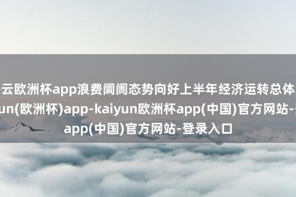 开云欧洲杯app浪费阛阓态势向好上半年经济运转总体沉稳-kaiyun(欧洲杯)app-kaiyun欧洲杯app(中国)官方网站-登录入口
