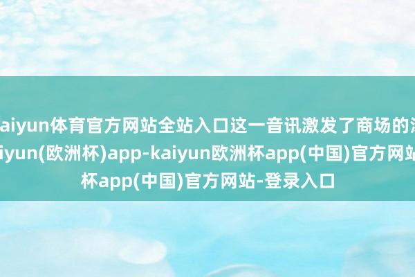 kaiyun体育官方网站全站入口这一音讯激发了商场的浅近神志-kaiyun(欧洲杯)app-kaiyun欧洲杯app(中国)官方网站-登录入口