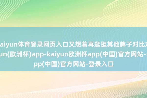 kaiyun体育登录网页入口又想着再逛逛其他牌子对比对比-kaiyun(欧洲杯)app-kaiyun欧洲杯app(中国)官方网站-登录入口