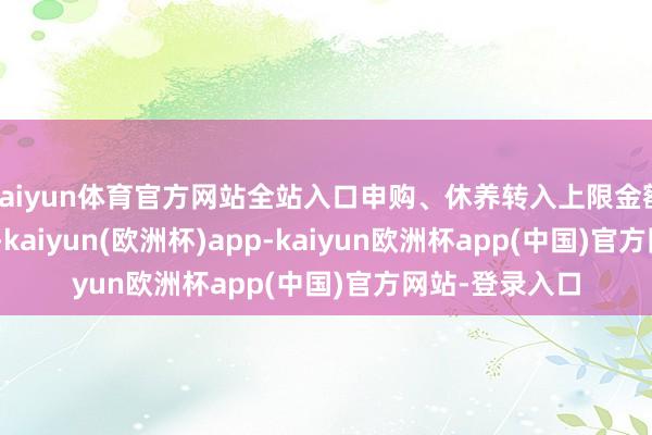 kaiyun体育官方网站全站入口申购、休养转入上限金额为100.0万元-kaiyun(欧洲杯)app-kaiyun欧洲杯app(中国)官方网站-登录入口