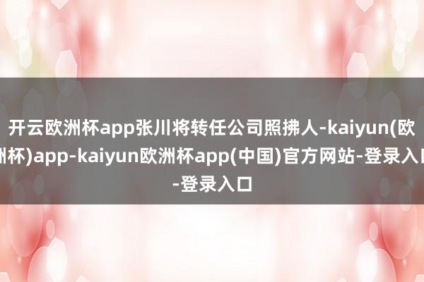 开云欧洲杯app张川将转任公司照拂人-kaiyun(欧洲杯)app-kaiyun欧洲杯app(中国)官方网站-登录入口
