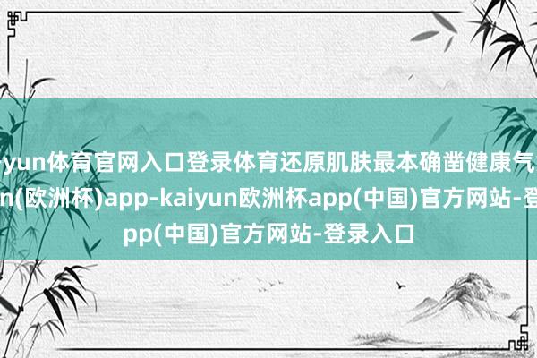 开yun体育官网入口登录体育还原肌肤最本确凿健康气象-kaiyun(欧洲杯)app-kaiyun欧洲杯app(中国)官方网站-登录入口