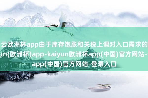 开云欧洲杯app由于库存饱胀和关税上调对入口需求的压力-kaiyun(欧洲杯)app-kaiyun欧洲杯app(中国)官方网站-登录入口