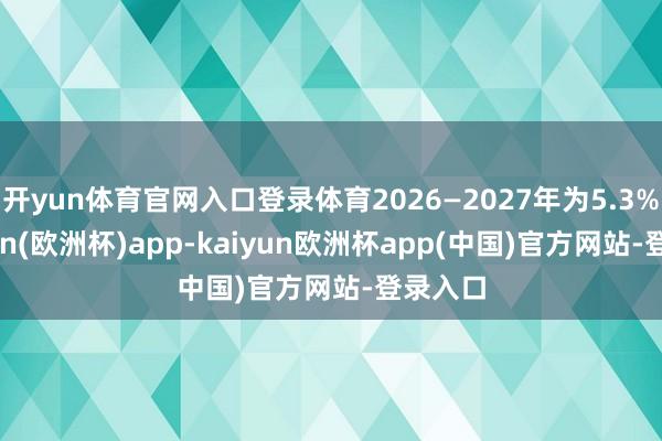开yun体育官网入口登录体育2026—2027年为5.3%-kaiyun(欧洲杯)app-kaiyun欧洲杯app(中国)官方网站-登录入口
