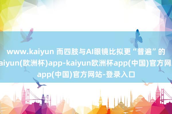 www.kaiyun 　　而四肢与AI眼镜比拟更“普遍”的头显眼镜-kaiyun(欧洲杯)app-kaiyun欧洲杯app(中国)官方网站-登录入口