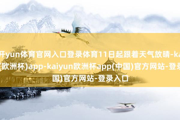 开yun体育官网入口登录体育11日起跟着天气放晴-kaiyun(欧洲杯)app-kaiyun欧洲杯app(中国)官方网站-登录入口