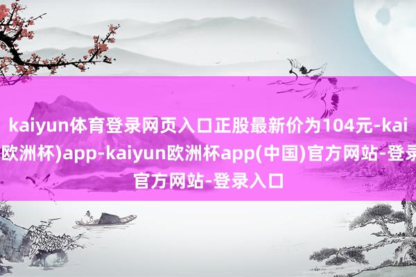 kaiyun体育登录网页入口正股最新价为104元-kaiyun(欧洲杯)app-kaiyun欧洲杯app(中国)官方网站-登录入口