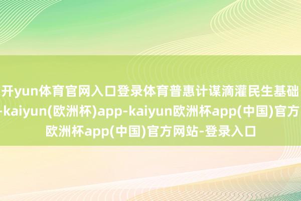 开yun体育官网入口登录体育　　普惠计谋滴灌民生基础　　《建议》提议-kaiyun(欧洲杯)app-kaiyun欧洲杯app(中国)官方网站-登录入口
