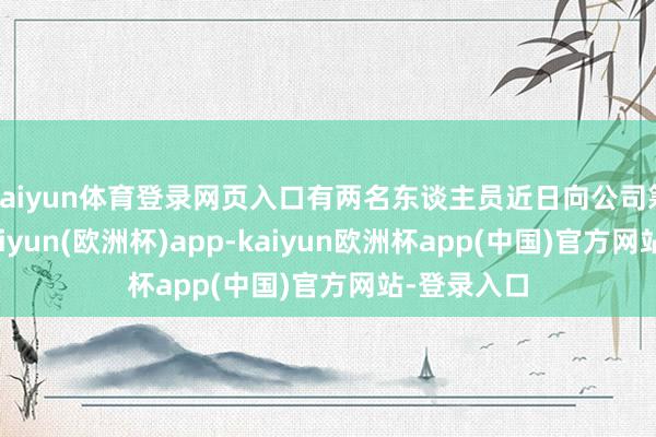 kaiyun体育登录网页入口有两名东谈主员近日向公司筹备反映-kaiyun(欧洲杯)app-kaiyun欧洲杯app(中国)官方网站-登录入口