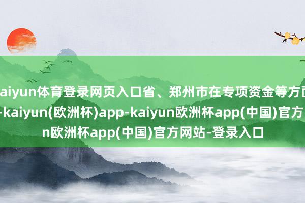 kaiyun体育登录网页入口省、郑州市在专项资金等方面给予歪斜赈济-kaiyun(欧洲杯)app-kaiyun欧洲杯app(中国)官方网站-登录入口