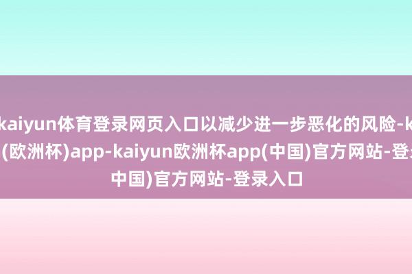 kaiyun体育登录网页入口以减少进一步恶化的风险-kaiyun(欧洲杯)app-kaiyun欧洲杯app(中国)官方网站-登录入口