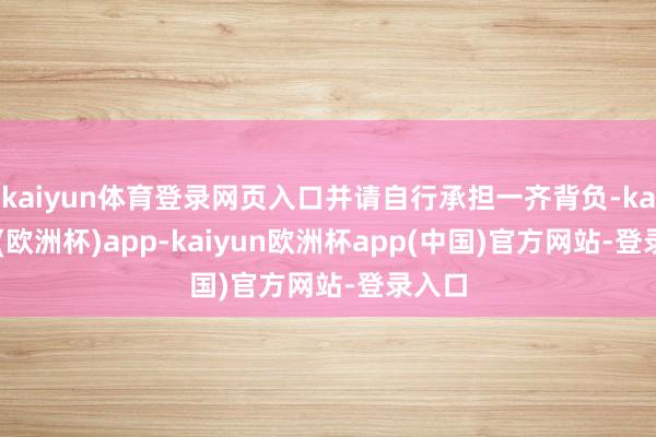 kaiyun体育登录网页入口并请自行承担一齐背负-kaiyun(欧洲杯)app-kaiyun欧洲杯app(中国)官方网站-登录入口